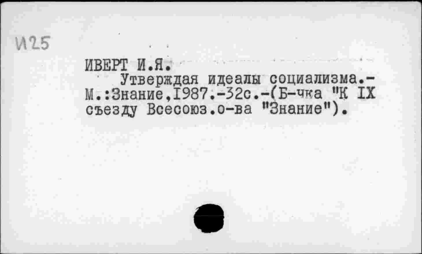 ﻿иг? ■ ■
ИВЕРТ И.Я.
Утверждая идеалы социализма.-М.:3нание,1987.-32с.-(Б-чка "К IX съезду Всесоюз.о-ва ’’Знание").